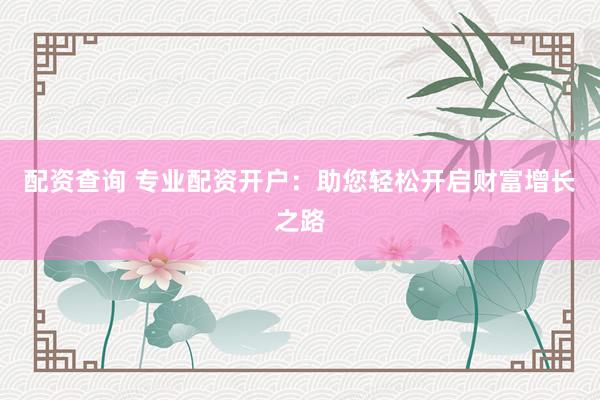 配资查询 专业配资开户：助您轻松开启财富增长之路