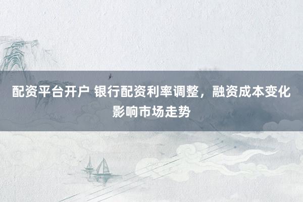配资平台开户 银行配资利率调整，融资成本变化影响市场走势