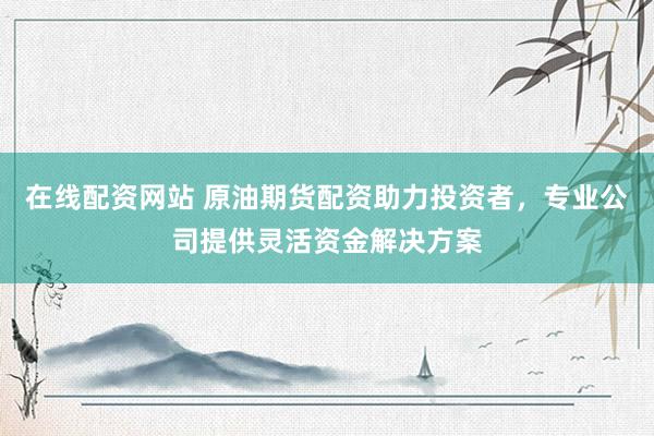 在线配资网站 原油期货配资助力投资者，专业公司提供灵活资金解决方案