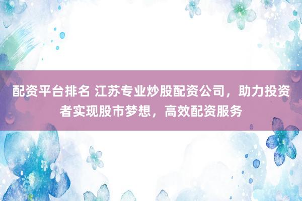 配资平台排名 江苏专业炒股配资公司，助力投资者实现股市梦想，高效配资服务