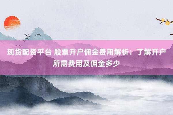 现货配资平台 股票开户佣金费用解析：了解开户所需费用及佣金多少