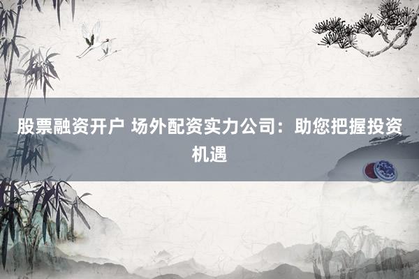 股票融资开户 场外配资实力公司：助您把握投资机遇