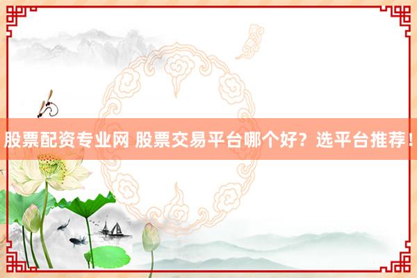 股票配资专业网 股票交易平台哪个好？选平台推荐！