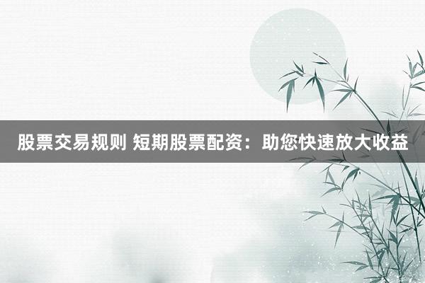 股票交易规则 短期股票配资：助您快速放大收益