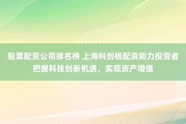 股票配资公司排名榜 上海科创板配资助力投资者把握科技创新机遇，实现资产增值