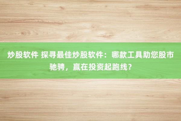 炒股软件 探寻最佳炒股软件：哪款工具助您股市驰骋，赢在投资起跑线？