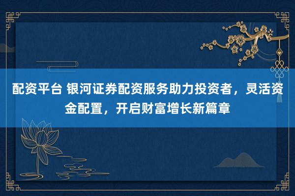 配资平台 银河证券配资服务助力投资者，灵活资金配置，开启财富增长新篇章
