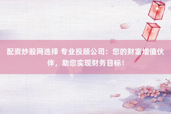 配资炒股网选择 专业投顾公司：您的财富增值伙伴，助您实现财务目标！
