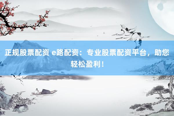 正规股票配资 e路配资：专业股票配资平台，助您轻松盈利！