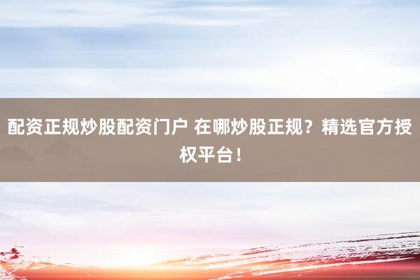 配资正规炒股配资门户 在哪炒股正规？精选官方授权平台！