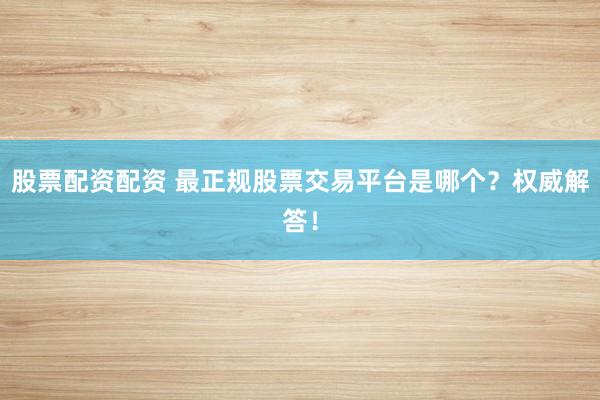 股票配资配资 最正规股票交易平台是哪个？权威解答！