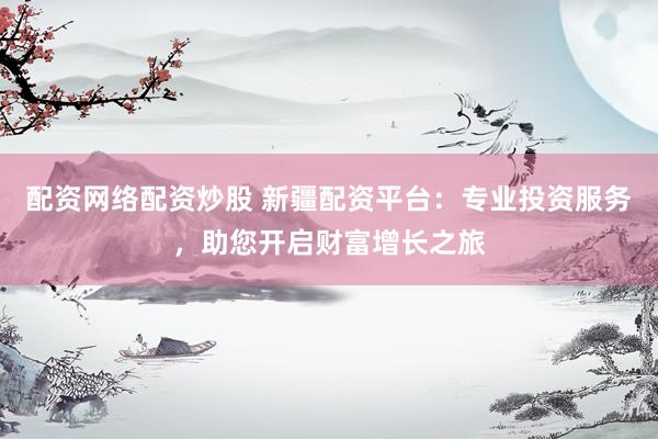 配资网络配资炒股 新疆配资平台：专业投资服务，助您开启财富增长之旅