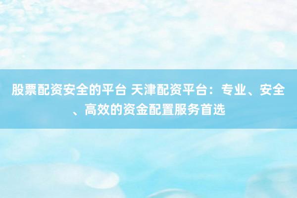 股票配资安全的平台 天津配资平台：专业、安全、高效的资金配置服务首选