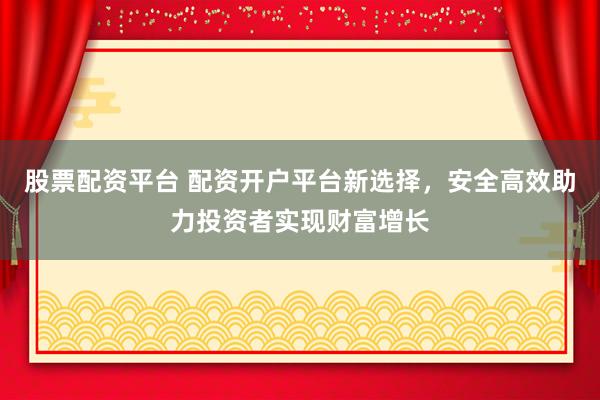 股票配资平台 配资开户平台新选择，安全高效助力投资者实现财富增长