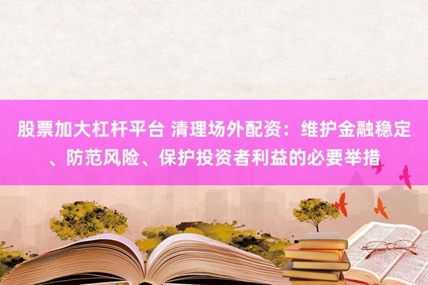 股票加大杠杆平台 清理场外配资：维护金融稳定、防范风险、保护投资者利益的必要举措