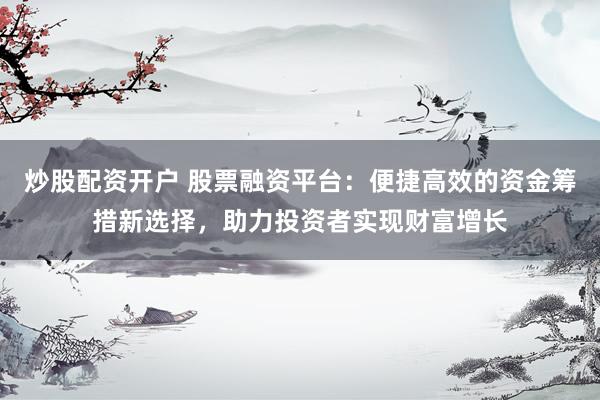 炒股配资开户 股票融资平台：便捷高效的资金筹措新选择，助力投资者实现财富增长