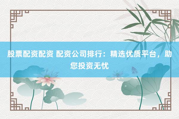 股票配资配资 配资公司排行：精选优质平台，助您投资无忧