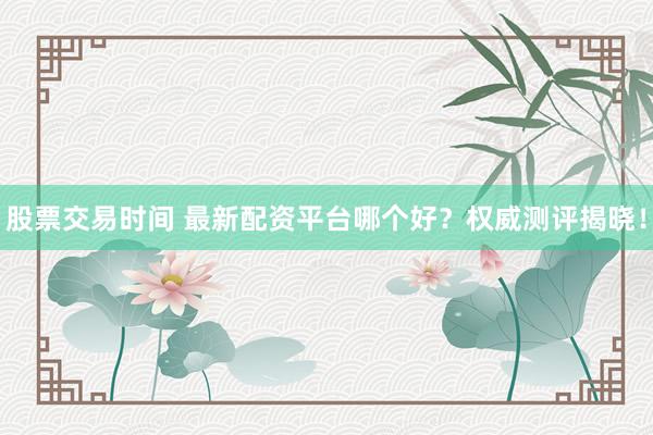 股票交易时间 最新配资平台哪个好？权威测评揭晓！