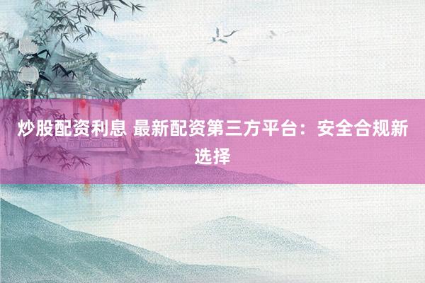 炒股配资利息 最新配资第三方平台：安全合规新选择