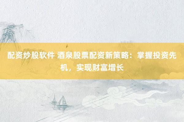 配资炒股软件 酒泉股票配资新策略：掌握投资先机，实现财富增长