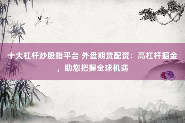 十大杠杆炒股指平台 外盘期货配资：高杠杆掘金，助您把握全球机遇
