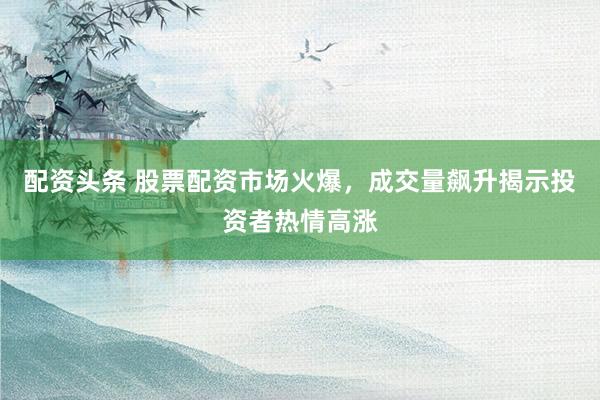 配资头条 股票配资市场火爆，成交量飙升揭示投资者热情高涨