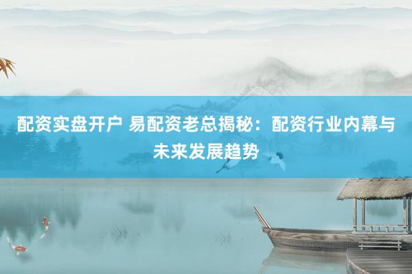 配资实盘开户 易配资老总揭秘：配资行业内幕与未来发展趋势
