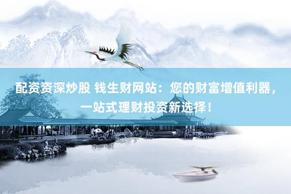 配资资深炒股 钱生财网站：您的财富增值利器，一站式理财投资新选择！