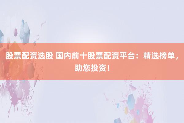 股票配资选股 国内前十股票配资平台：精选榜单，助您投资！