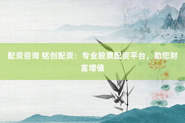 配资咨询 铭创配资：专业股票配资平台，助您财富增值