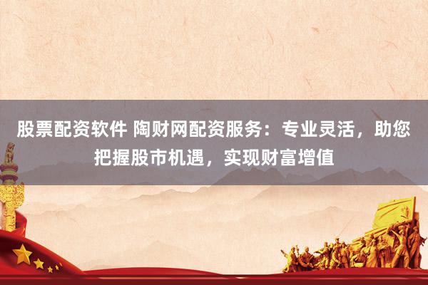 股票配资软件 陶财网配资服务：专业灵活，助您把握股市机遇，实现财富增值