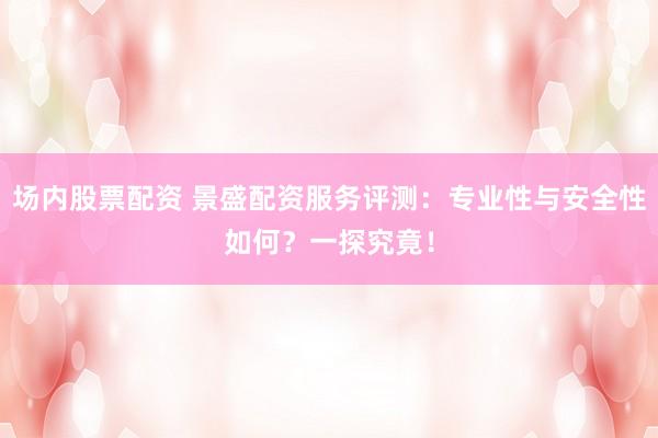 场内股票配资 景盛配资服务评测：专业性与安全性如何？一探究竟！