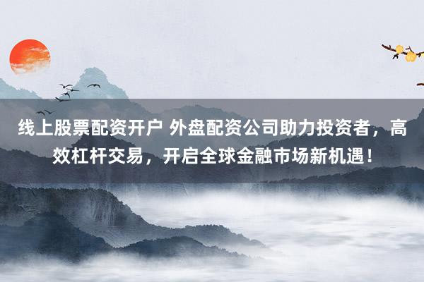 线上股票配资开户 外盘配资公司助力投资者，高效杠杆交易，开启全球金融市场新机遇！