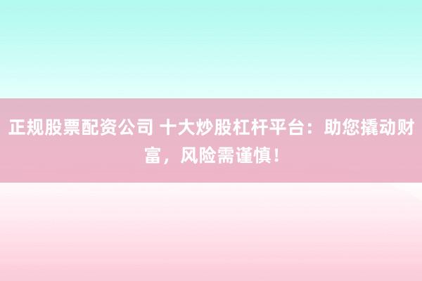 正规股票配资公司 十大炒股杠杆平台：助您撬动财富，风险需谨慎！