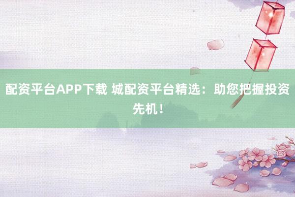配资平台APP下载 城配资平台精选：助您把握投资先机！