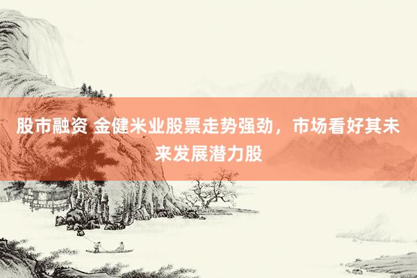 股市融资 金健米业股票走势强劲，市场看好其未来发展潜力股
