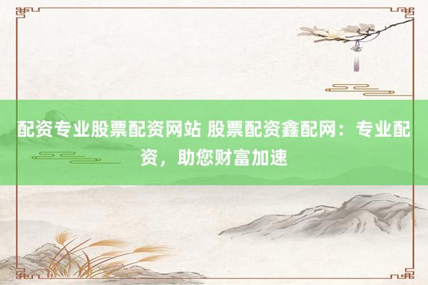 配资专业股票配资网站 股票配资鑫配网：专业配资，助您财富加速