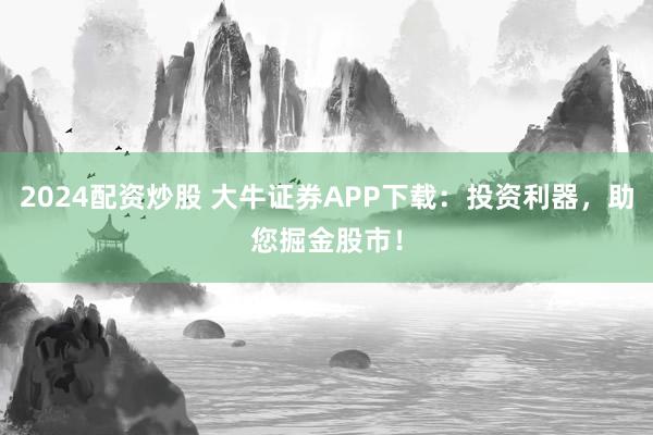 2024配资炒股 大牛证券APP下载：投资利器，助您掘金股市！