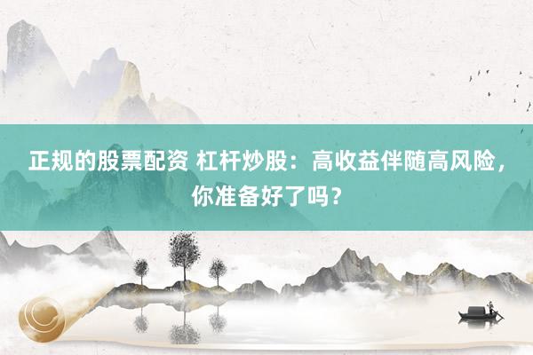 正规的股票配资 杠杆炒股：高收益伴随高风险，你准备好了吗？