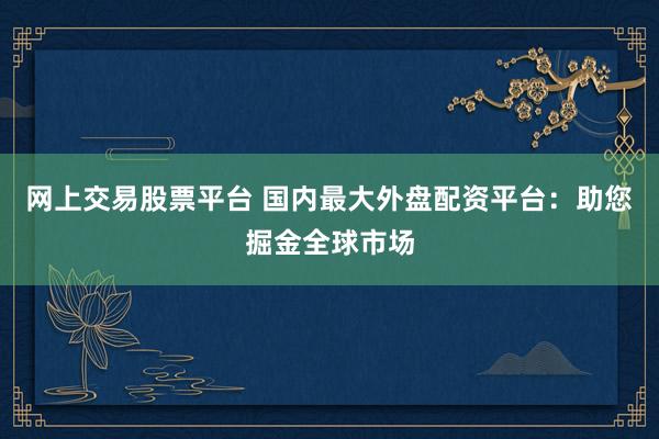 网上交易股票平台 国内最大外盘配资平台：助您掘金全球市场