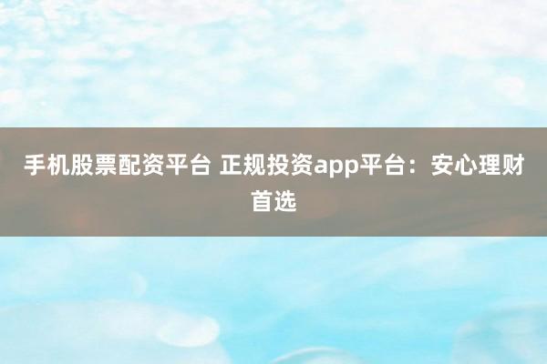 手机股票配资平台 正规投资app平台：安心理财首选