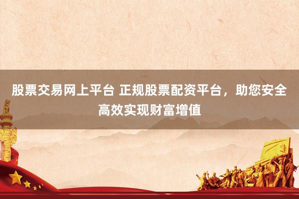 股票交易网上平台 正规股票配资平台，助您安全高效实现财富增值