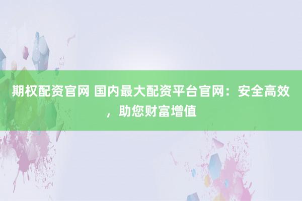 期权配资官网 国内最大配资平台官网：安全高效，助您财富增值