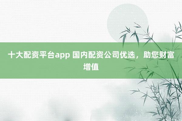 十大配资平台app 国内配资公司优选，助您财富增值