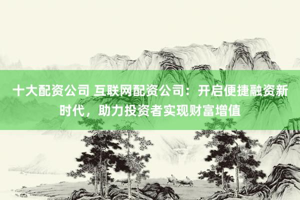 十大配资公司 互联网配资公司:开启便捷融资新时代,助力投资者实现财富增值
