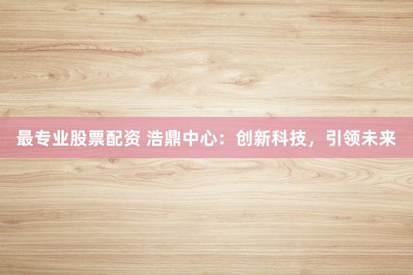 最专业股票配资 浩鼎中心：创新科技，引领未来