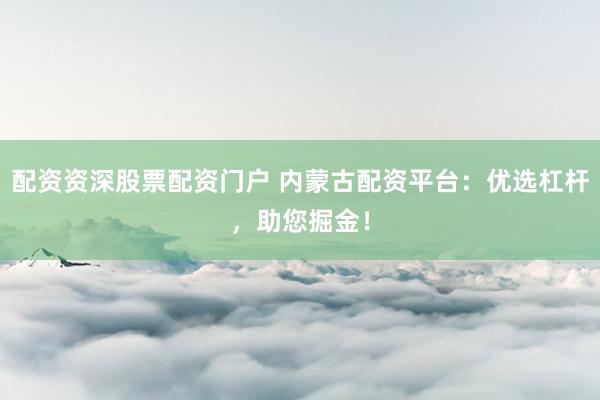 配资资深股票配资门户 内蒙古配资平台：优选杠杆，助您掘金！