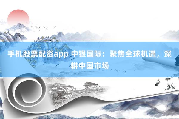 手机股票配资app 中银国际：聚焦全球机遇，深耕中国市场