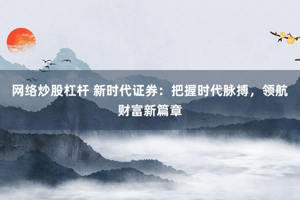 网络炒股杠杆 新时代证券：把握时代脉搏，领航财富新篇章