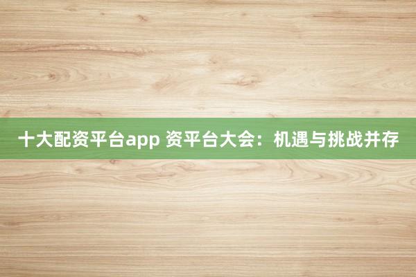 十大配资平台app 资平台大会：机遇与挑战并存